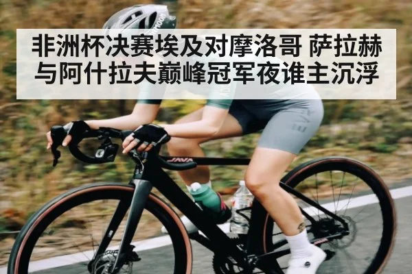 非洲杯决赛埃及对摩洛哥 萨拉赫与阿什拉夫巅峰冠军夜谁主沉浮